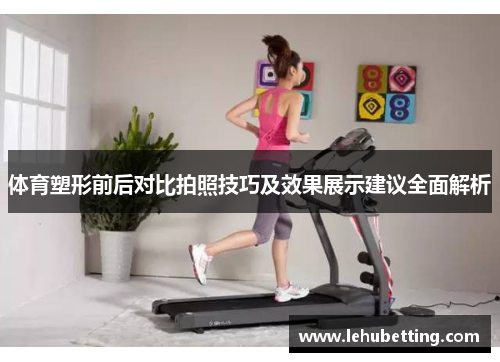 体育塑形前后对比拍照技巧及效果展示建议全面解析